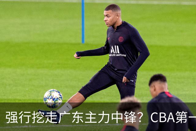 强行挖走广东主力中锋？CBA第一黑马重拳出击，没朱芳雨真不行！