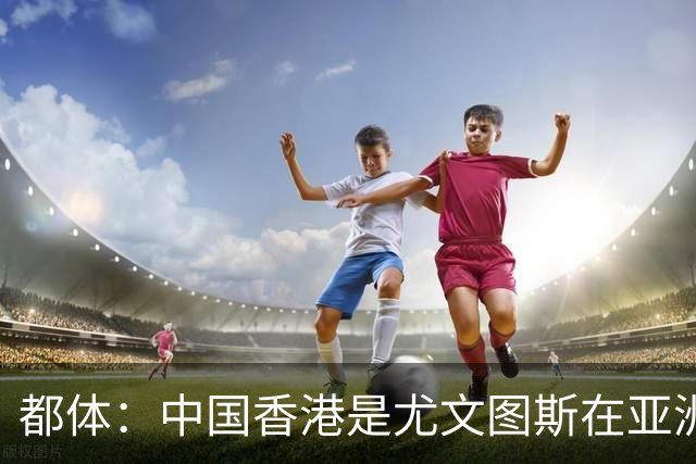 都体：中国香港是尤文图斯在亚洲战略布局的核心阵地与增长引擎